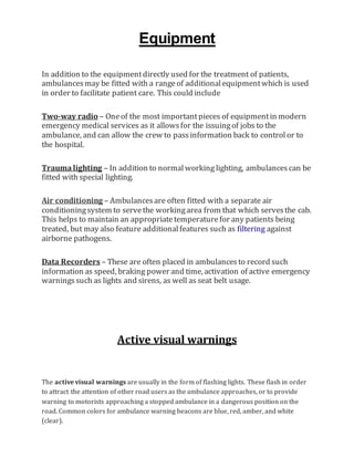 Equipment
In addition to the equipmentdirectly used for the treatment of patients,
ambulancesmay be fitted with a rangeof additionalequipmentwhich is used
in order to facilitate patient care. This could include
Two-way radio – Oneof the most importantpieces of equipmentin modern
emergency medical services as it allowsfor the issuingof jobs to the
ambulance, and can allow the crew to passinformation back to controlor to
the hospital.
Traumalighting – In addition to normalworking lighting, ambulancescan be
fitted with special lighting.
Air conditioning – Ambulancesare often fitted with a separate air
conditioningsystem to servethe workingarea from that which servesthe cab.
This helps to maintain an appropriatetemperaturefor any patients being
treated, but may also feature additionalfeatures such as filtering against
airborne pathogens.
Data Recorders – These are often placed in ambulancesto record such
information as speed, braking power and time, activation of active emergency
warningssuch as lights and sirens, as well as seat belt usage.
Active visual warnings
The active visual warnings are usually in the form of flashing lights. These flash in order
to attract the attention of other road users as the ambulance approaches, or to provide
warning to motorists approaching a stopped ambulance in a dangerous position on the
road. Common colors for ambulance warning beacons are blue, red, amber, and white
(clear).
 
