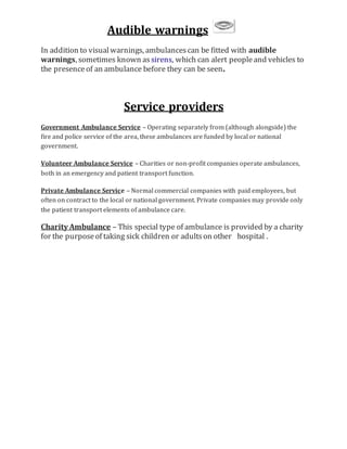 Audible warnings
In addition to visualwarnings, ambulancescan be fitted with audible
warnings, sometimes known as sirens, which can alert peopleand vehicles to
the presenceof an ambulance before they can be seen.
Service providers
Government Ambulance Service – Operating separately from (although alongside) the
fire and police service of the area, these ambulances are funded by local or national
government.
Volunteer Ambulance Service – Charities or non-profit companies operate ambulances,
both in an emergency and patient transport function.
Private Ambulance Service – Normal commercial companies with paid employees, but
often on contract to the local or national government. Private companies may provide only
the patient transport elements of ambulance care.
Charity Ambulance – This special type of ambulance is provided by a charity
for the purposeof taking sick children or adultson other hospital .
 