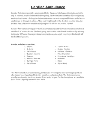 Cardiac Ambulance
Cardiac Ambulance provides a network of Fully Equipped Life Support Ambulances in the
city of Mumbai. In case of a medical emergency, any Mumbai resident may accessing a fully
equipped Advanced Life Support Ambulance within the shortest possible time. Ambulances
are located in strategic locations. After recieving the call in the shortest possible time, the
nearest free Ambulance will reach at your place to rescue the patient / victim.
Cardiac Ambulances are equipped with international quality instruments for international
standards of service & care. The Emergency physicianon board are trained usually working
in the city ICU's and Emergency department and are adequately experienced to handle all
kinds of Emergencies.
Cardiacambulancecontains:-
 Doctor   Trained Nurse
 E. C. G.   Cardiac Monitor
 Defibrillator   Portable Ventilator
 Suction machine   Pulse Oxymeter
 Oxygen   Emergency Medicines
 Resuscitation kit   Nebuliser
 Syringe Pump   Bipap
 Pace Maker   Spine Board
The Ambulance has air-conditioning, mild sound proofing and silicon sealing in joints. It
also has on board a collapsible trolley stretcher and a stair chair. The Ambulance crew
usually consists of a physician, nurse, driver and a helper. Cardiac Ambulance are available
for transferring the patients all over India.
 