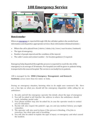 108 Emergency Service
Howit works:-
When an emergency is reported through 108, the call taker gathers the needed basic
information and dispatches appropriate services. Basic information obtained includes:-
 Where the call is placed from. ( district / taluka /city / town/ exact location/ landmark)
 The type of emergency.
 Number of people injured and the condition of the injured.
 The caller's name and contact number – for location guidance if required.
Emergency help dispatched through this process is expected to reach the site of the
emergency in an average of 18 minutes. Pre-hospital care will be given to patients being
transported to the nearest hospital. The service is normally free to patients.
108 is managed by the EMRI ( Emergency Management and Research
Institute) across more than ten states in India.
During an emergency situation, knowing what to do might save someone’s life. Here
are a few tips on what you should tell the emergency dispatcher while calling for an
ambulance:
1. Be calm and tell the emergency operator the details about the type of emergency
2. You will be asked to tell him/her the address to where the ambulance should
reach, including postal code.
3. Your phone number may also be asked for, in case the operator needs to contact
you for directions.
4. He/she will also require the patient’s age, sex and any medical history you might
remember.
5. The operator will also need to know if the person is bleeding, if he/she is
conscious, has chest pain and is breathing.
6. You will also be asked to explain the type of injury or emergency and what caused
the incident.
 
