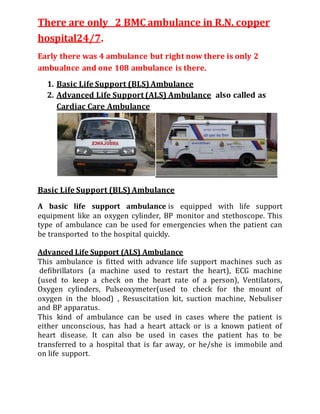 There are only 2 BMC ambulance in R.N. copper
hospital24/7.
Early there was 4 ambulance but right now there is only 2
ambualnce and one 108 ambulance is there.
1. Basic Life Support (BLS) Ambulance
2. Advanced Life Support (ALS) Ambulance also called as
Cardiac Care Ambulance
Basic Life Support (BLS) Ambulance
A basic life support ambulance is equipped with life support
equipment like an oxygen cylinder, BP monitor and stethoscope. This
type of ambulance can be used for emergencies when the patient can
be transported to the hospital quickly.
Advanced Life Support (ALS) Ambulance
This ambulance is fitted with advance life support machines such as
defibrillators (a machine used to restart the heart), ECG machine
(used to keep a check on the heart rate of a person), Ventilators,
Oxygen cylinders, Pulseoxymeter(used to check for the mount of
oxygen in the blood) , Resuscitation kit, suction machine, Nebuliser
and BP apparatus.
This kind of ambulance can be used in cases where the patient is
either unconscious, has had a heart attack or is a known patient of
heart disease. It can also be used in cases the patient has to be
transferred to a hospital that is far away, or he/she is immobile and
on life support.
 
