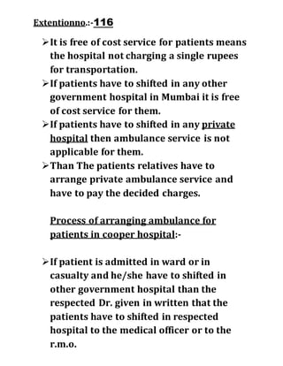 Extentionno.:-116
It is free of cost service for patients means
the hospital not charging a single rupees
for transportation.
If patients have to shifted in any other
government hospital in Mumbai it is free
of cost service for them.
If patients have to shifted in any private
hospital then ambulance service is not
applicable for them.
Than The patients relatives have to
arrange private ambulance service and
have to pay the decided charges.
Process of arranging ambulance for
patients in cooper hospital:-
If patient is admitted in ward or in
casualty and he/she have to shifted in
other government hospital than the
respected Dr. given in written that the
patients have to shifted in respected
hospital to the medical officer or to the
r.m.o.
 