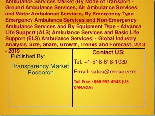 Ambulance Services Market (By Mode of Transport -
Ground Ambulance Services, Air Ambulance Services
and Water Ambulance Services, By Emergency Type -
Emergency Ambulance Services and Non-Emergency
Ambulance Services and By Equipment Type - Advance
Life Support (ALS) Ambulance Services and Basic Life
Support (BLS) Ambulance Services) - Global Industry
Analysis, Size, Share, Growth, Trends and Forecast, 2013
- 2019
Published By:
Transparency Market
Research
Contact US:
Tel: +1-518-618-1030
Email: sales@mrrse.com
Toll Free : 866-997-4948 (US-
CANADA)
 