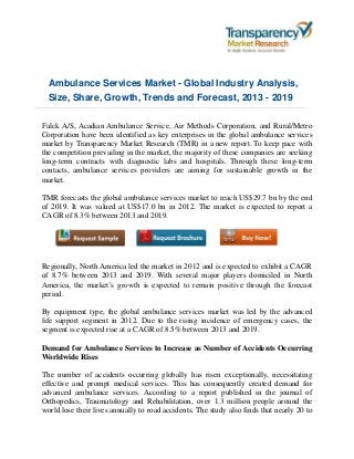Ambulance Services Market - Global Industry Analysis,
Size, Share, Growth, Trends and Forecast, 2013 - 2019
Falck A/S, Acadian Ambulance Service, Air Methods Corporation, and Rural/Metro
Corporation have been identified as key enterprises in the global ambulance services
market by Transparency Market Research (TMR) in a new report. To keep pace with
the competition prevailing in the market, the majority of these companies are seeking
long-term contracts with diagnostic labs and hospitals. Through these long-term
contacts, ambulance services providers are aiming for sustainable growth in the
market.
TMR forecasts the global ambulance services market to reach US$29.7 bn by the end
of 2019. It was valued at US$17.0 bn in 2012. The market is expected to report a
CAGR of 8.3% between 2013 and 2019.
Regionally, North America led the market in 2012 and is expected to exhibit a CAGR
of 8.7% between 2013 and 2019. With several major players domiciled in North
America, the market’s growth is expected to remain positive through the forecast
period.
By equipment type, the global ambulance services market was led by the advanced
life support segment in 2012. Due to the rising incidence of emergency cases, the
segment is expected rise at a CAGR of 8.5% between 2013 and 2019.
Demand for Ambulance Services to Increase as Number of Accidents Occurring
Worldwide Rises
The number of accidents occurring globally has risen exceptionally, necessitating
effective and prompt medical services. This has consequently created demand for
advanced ambulance services. According to a report published in the journal of
Orthopedics, Traumatology and Rehabilitation, over 1.3 million people around the
world lose their lives annually to road accidents. The study also finds that nearly 20 to
 