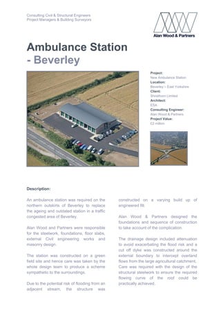 Consulting Civil & Structural Engineers
Project Managers & Building Surveyors
Ambulance Station
- Beverley
Project:
New Ambulance Station
Location:
Beverley – East Yorkshire
Client:
Shirethorn Limited
Architect:
ESA
Consulting Engineer:
Alan Wood & Partners
Project Value:
£2 million
Description:
An ambulance station was required on the
northern outskirts of Beverley to replace
the ageing and outdated station in a traffic
congested area of Beverley.
Alan Wood and Partners were responsible
for the steelwork, foundations, floor slabs,
external Civil engineering works and
masonry design.
The station was constructed on a green
field site and hence care was taken by the
whole design team to produce a scheme
sympathetic to the surroundings.
Due to the potential risk of flooding from an
adjacent stream, the structure was
constructed on a varying build up of
engineered fill.
Alan Wood & Partners designed the
foundations and sequence of construction
to take account of the complication.
The drainage design included attenuation
to avoid exacerbating the flood risk and a
cut off dyke was constructed around the
external boundary to intercept overland
flows from the large agricultural catchment.
Care was required with the design of the
structural steelwork to ensure the required
flowing curve of the roof could be
practically achieved.
 
