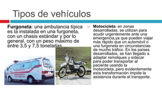 Tipos de vehículos
Furgoneta: una ambulancia típica       Motocicleta: en zonas
es la instalada en una furgoneta,       desarrolladas, se utilizan para
                                        acudir urgentemente ante una
con un chasis estándar y por lo         emergencia,ya que pueden viajar
general, con un peso máximo de          más rápido que un automóvil o
entre 3,5 y 7,5 toneladas               una furgoneta en circunstancias
                                        de mucho tráfico. En los países
                                        desarrollados, se han llegado a
                                        adaptar remolques y sidecar
                                        para poder transportar al
                                        paciente usando la
                                        motocicleta.,pero evidentemente
                                        esta transformación impide la
                                        asistencia durante el transporte.
 