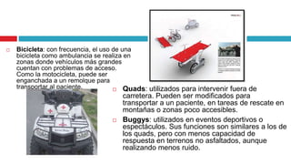    Bicicleta: con frecuencia, el uso de una
    bicicleta como ambulancia se realiza en
    zonas donde vehículos más grandes
    cuentan con problemas de acceso.
    Como la motocicleta, puede ser
    enganchada a un remolque para
    transportar al paciente.           Quads: utilizados para intervenir fuera de
                                       carretera. Pueden ser modificados para
                                       transportar a un paciente, en tareas de rescate en
                                       montañas o zonas poco accesibles.
                                      Buggys: utilizados en eventos deportivos o
                                       espectáculos. Sus funciones son similares a los de
                                       los quads, pero con menos capacidad de
                                       respuesta en terrenos no asfaltados, aunque
                                       realizando menos ruido.
 