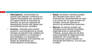    Helicópteros: normalmente se              Botes: los botes o lanchas pueden
    utilizan para atender a enfermos en        ser utilizados para servir como
    lugares inaccesibles por carretera o       ambulancias, especialmente en islas
    en lugares donde la velocidad es           o en zonas con un gran número de
    esencial, ya que son capaces de            canales, como por ejemplo el
    desplazarse mucho más rápido que           servicio de ambulancias veneciano.
    una ambulancia por carretera.             Barcos: los barcos pueden ser
   Aviones: utilizados para prestar           utilizados como barcos hospitales,
    ayuda en una emergencia en zonas           especialmente en operaciones
    remotas (el ejemplo más notable son        militares, aunque algunos de ellos
    los Flying Doctors, en Australia) o        sean propiedad de organizaciones
    para trasladar a un paciente en            caritativas. Se convierten en
    grandes distancias (normalmente, en        ambulancias cuando realizan un
    tareas de repatriación por                 transporte del enfermo, a la vez que
    enfermedad en el extranjero).              lo tratan.
 