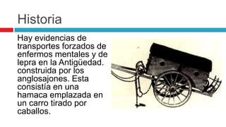 Historia
Hay evidencias de
transportes forzados de
enfermos mentales y de
lepra en la Antigüedad.
construida por los
anglosajones. Esta
consistía en una
hamaca emplazada en
un carro tirado por
caballos.
 