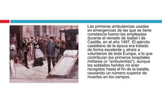 Las primeras ambulancias usadas
en emergencias de las que se tiene
constancia fueron las empleadas
durante el reinado de Isabel I de
Castilla, en el año 1487. El ejército
castellano de la época era tratado
de forma excelente y atraía a
voluntarios de toda Europa, a lo que
contribuían los primeros hospitales
militares (o "ambulantias"), aunque
los soldados heridos no eran
recogidos hasta el fin de la batalla,
causando un número superior de
muertes en los campos.
 