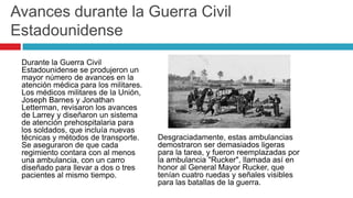 Avances durante la Guerra Civil
Estadounidense
 Durante la Guerra Civil
 Estadounidense se produjeron un
 mayor número de avances en la
 atención médica para los militares.
 Los médicos militares de la Unión,
 Joseph Barnes y Jonathan
 Letterman, revisaron los avances
 de Larrey y diseñaron un sistema
 de atención prehospitalaria para
 los soldados, que incluía nuevas
 técnicas y métodos de transporte.     Desgraciadamente, estas ambulancias
 Se aseguraron de que cada             demostraron ser demasiados ligeras
 regimiento contara con al menos       para la tarea, y fueron reemplazadas por
 una ambulancia, con un carro          la ambulancia "Rucker", llamada así en
 diseñado para llevar a dos o tres     honor al General Mayor Rucker, que
 pacientes al mismo tiempo.            tenían cuatro ruedas y señales visibles
                                       para las batallas de la guerra.
 