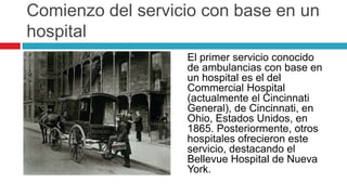 Comienzo del servicio con base en un
hospital
                   El primer servicio conocido
                   de ambulancias con base en
                   un hospital es el del
                   Commercial Hospital
                   (actualmente el Cincinnati
                   General), de Cincinnati, en
                   Ohio, Estados Unidos, en
                   1865. Posteriormente, otros
                   hospitales ofrecieron este
                   servicio, destacando el
                   Bellevue Hospital de Nueva
                   York.
 