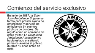 Comienzo del servicio exclusivo
En junio de 1887, la Saint
John Ambulance Brigade se
formó para prestar ayuda de
emergencia y servicio de
ambulancia en eventos
públicos de Londres. Se
reguló como un comando de
estilo militar. La Saint John
Ambulance Association ya
había estado enseñando
primeros auxilios al público
durante 10 años antes de
esto.
 