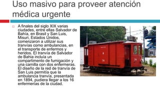 Uso masivo para proveer atención
médica urgente
   A finales del siglo XIX varias
    ciudades, entre ellas Salvador de
    Bahía, en Brasil y San Luis,
    Misuri, Estados Unidos,
    comenzaron a utilizar sus
    tranvías como ambulancias, en
    el transporte de enfermos y
    heridos. El tranvía de Salvador
    de Bahia incluía un
    compartimento de fumigación y
    una camilla con dos enfermeras.
    El diseño de la red de tranvía de
    San Luis permitía que la
    ambulancia tranvía, presentada
    en 1894, pudiera llegar a los 16
    enfermerías de la ciudad.
 