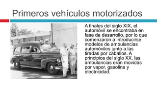 Primeros vehículos motorizados
                A finales del siglo XIX, el
                automóvil se encontraba en
                fase de desarrollo, por lo que
                comenzaron a introducirse
                modelos de ambulancias
                automóviles junto a las
                tiradas por caballos. A
                principios del siglo XX, las
                ambulancias eran movidas
                por vapor, gasolina y
                electricidad.
 