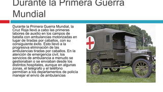 Durante la Primera Guerra
Mundial
Durante la Primera Guerra Mundial, la
Cruz Roja llevó a cabo las primeras
labores de auxilio en los campos de
batalla con ambulancias motorizadas en
lugar de tiradas por caballos, con su
consiguiente éxito. Esto llevó a la
progresiva eliminación de las
ambulancias tiradas por caballos. En la
atención de emergencia civil, los
servicios de ambulancia a menudo se
gestionaban o se enviaban desde los
distintos hospitales, aunque en algunas
zonas, el telégrafo y el teléfono
permitían a los departamentos de policía
manejar el envío de ambulancias
 