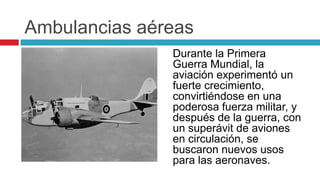Ambulancias aéreas
               Durante la Primera
               Guerra Mundial, la
               aviación experimentó un
               fuerte crecimiento,
               convirtiéndose en una
               poderosa fuerza militar, y
               después de la guerra, con
               un superávit de aviones
               en circulación, se
               buscaron nuevos usos
               para las aeronaves.
 
