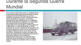 Durante la Segunda Guerra
Mundial
En la mayor parte del mundo, la calidad de las
ambulancias descendió bruscamente durante
la Segunda Guerra Mundial, ya que los
médicos, necesarios en las fuerzas armadas,
fueron llevados a la guerra, y por tanto,
abandonaron las ambulancias. En Inglaterra,
durante la Batalla de Inglaterra, la necesidad
de ambulancias era tan grande que las
furgonetas eran requisadas y presionadas por
la demanda, a menudo llevaban a varias
víctimas de una vez. Después de la guerra, los
médicos seguirían yendo en las ambulancias
en algunos países, pero no en otros. Otros
vehículos, incluyendo coches normales y de
coche de policía fueron utilizados para llevar a
pacientes, debido a la escasez de
ambulancias exclusivas. 31 Ambulancias
militares como la Austin K2 fueron usadas
tanto en áreas de combate como en zonas
civiles.
 