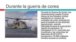 Durante la guerra de corea
                 Durante la Guerra de Corea, las
                 recientemente creada Fuerza
                 Aérea de los Estados Unidos
                 estableció un número de
                 unidades de avión ambulancia
                 para el empleo en las distintas
                 operaciones, usando
                 helicópteros para la evacuación
                 rápida de pacientes. El
                 helicóptero H-13, conocido por
                 la película y las versiones de
                 televisión de M*A*S*H,
                 transportó a 18.000 soldados
                 heridos durante el conflicto
 