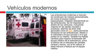 Vehículos modernos
               Las ambulancias modernas a menudo
               se construyen de manera personalizada,
               así como el equipo médico
               especializado, instalado directamente en
               las ambulancias. Se ha mejorado el
               diseño de los vehículos, incluyendo
               mejoras en las alertas visuales y
               acústicas, además de otras más
               generales como el ABS, particularmente
               necesario en las ambulancias, debido a
               la velocidad a la que circulan y a lo que
               portan en su interior. También ha habido
               cambios para mejorar el bienestar del
               equipo médico de la ambulancia, como
               la adición de un elevador de camillas,
               rampas y tornos, con el fin reducir la
               tarea manual a realizar por el equipo
               médico.
 