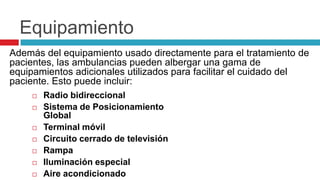 Equipamiento
Además del equipamiento usado directamente para el tratamiento de
pacientes, las ambulancias pueden albergar una gama de
equipamientos adicionales utilizados para facilitar el cuidado del
paciente. Esto puede incluir:
       Radio bidireccional
       Sistema de Posicionamiento
        Global
       Terminal móvil
       Circuito cerrado de televisión
       Rampa
       Iluminación especial
       Aire acondicionado
 