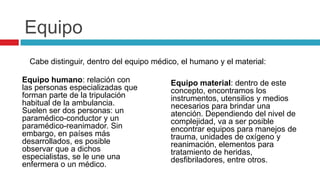 Equipo
  Cabe distinguir, dentro del equipo médico, el humano y el material:

Equipo humano: relación con               Equipo material: dentro de este
las personas especializadas que           concepto, encontramos los
forman parte de la tripulación            instrumentos, utensilios y medios
habitual de la ambulancia.                necesarios para brindar una
Suelen ser dos personas: un               atención. Dependiendo del nivel de
paramédico-conductor y un                 complejidad, va a ser posible
paramédico-reanimador. Sin                encontrar equipos para manejos de
embargo, en países más                    trauma, unidades de oxígeno y
desarrollados, es posible                 reanimación, elementos para
observar que a dichos                     tratamiento de heridas,
especialistas, se le une una              desfibriladores, entre otros.
enfermera o un médico.
 