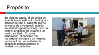 Propósito
En algunos casos, el propósito de
la ambulancia esta solo destinada a
atender en sitio el paciente (como
en casos de emergencia que da
tratamientos paramédicos), pero no
tiene el propósito de llevarlo a un
centro sanitario. En estas
situaciones, el paciente que
requiera un traslado a un hospital,
necesitará de una ambulancia
destinada exclusivamente al
traslado de pacientes.
 