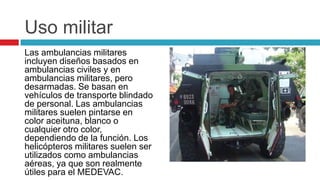 Uso militar
Las ambulancias militares
incluyen diseños basados en
ambulancias civiles y en
ambulancias militares, pero
desarmadas. Se basan en
vehículos de transporte blindado
de personal. Las ambulancias
militares suelen pintarse en
color aceituna, blanco o
cualquier otro color,
dependiendo de la función. Los
helicópteros militares suelen ser
utilizados como ambulancias
aéreas, ya que son realmente
útiles para el MEDEVAC.
 