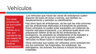 Vehículos
                   Los vehículos que hacen las veces de ambulancia suelen
                  disponer de luces de aviso y sirenas, que facilitan su
Son estas         desplazamiento y permiten su identificación.
ambulancias
las que suelen
                  Hay otros tipos de ambulancias, de las que las más comunes
                  son las ambulancias dedicadas al transporte de pacientes.
llevar la         Estos vehículos no suelen estar equipados con sistemas de
Estrella de la    soporte vital para el paciente, y su personal suele tener una
vida, que         preparación inferior al de los de las ambulancias de
representa las    emergencia. Su propósito es simplemente el de trasladar a
seis etapas de    los pacientes, por lo que en numerosos países, estos
                  vehículos no llevan luces ni sirenas especiales.
los cuidados
médicos           Otros vehículos que suelen ser utilizados como ambulancias
                  son los camiones, las furgonetas, los autobuses, los
prehospitalario   helicópteros, los aviones, los barcos e incluso los barcos
s.                hospitales
 