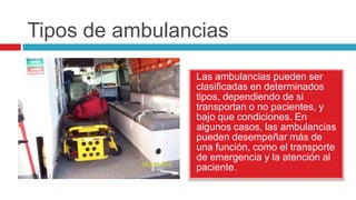 Tipos de ambulancias

                Las ambulancias pueden ser
                clasificadas en determinados
                tipos, dependiendo de si
                transportan o no pacientes, y
                bajo que condiciones. En
                algunos casos, las ambulancias
                pueden desempeñar más de
                una función, como el transporte
                de emergencia y la atención al
                paciente.
 