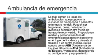 Ambulancia de emergencia
              La más común de todas las
              ambulancias, que proporciona
              cuidados de emergencia a pacientes
              enfermos o heridos. Pueden ser
              furgonetas, botes, helicópteros,
              aviones o cualquier otro medio de
              transporte reconvertido. Proporcionan
              medios y personal sanitario de
              emergencia para atender al paciente
              en el lugar del incidente y durante el
              traslado a un centro médico. Se les
              conoce como AEB (Ambulancia de
              Equipos Básicos) o AEA (Ambulancia
              de Equipos Avanzados), dependiendo
              su configuración y equipamiento
 