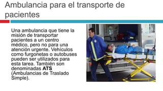 Ambulancia para el transporte de
pacientes
 Una ambulancia que tiene la
 misión de transportar
 pacientes a un centro
 médico, pero no para una
 atención urgente. Vehículos
 como furgonetas o autobuses
 pueden ser utilizados para
 esta tarea. También son
 denominadas ATS
 (Ambulancias de Traslado
 Simple).
 