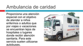 Ambulancia de caridad
Proporciona una atención
especial con el objetivo
de atender a niños
enfermos o adultos que
por viajes o vacaciones
se encuentran lejos de
hospitales o lugares
donde recibir atención
sanitaria. Para este
servicio suelen utilizarse
autobuses.
 