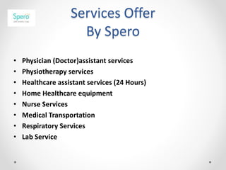 Services Offer
By Spero
• Physician (Doctor)assistant services
• Physiotherapy services
• Healthcare assistant services (24 Hours)
• Home Healthcare equipment
• Nurse Services
• Medical Transportation
• Respiratory Services
• Lab Service
 