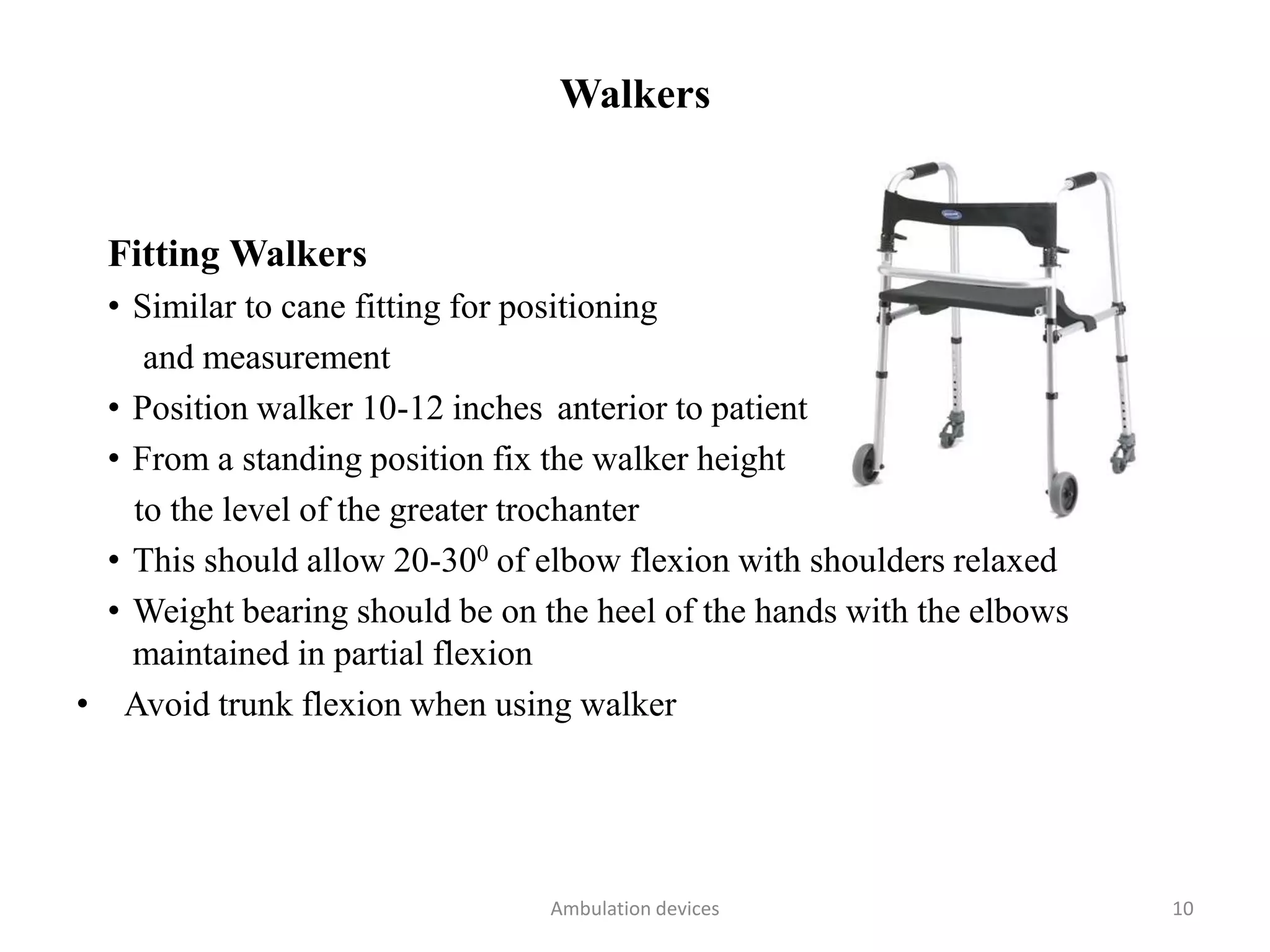 Walkers
Fitting Walkers
• Similar to cane fitting for positioning
and measurement
• Position walker 10-12 inches anterior to patient
• From a standing position fix the walker height
to the level of the greater trochanter
• This should allow 20-300 of elbow flexion with shoulders relaxed
• Weight bearing should be on the heel of the hands with the elbows
maintained in partial flexion
• Avoid trunk flexion when using walker
Ambulation devices 10
 