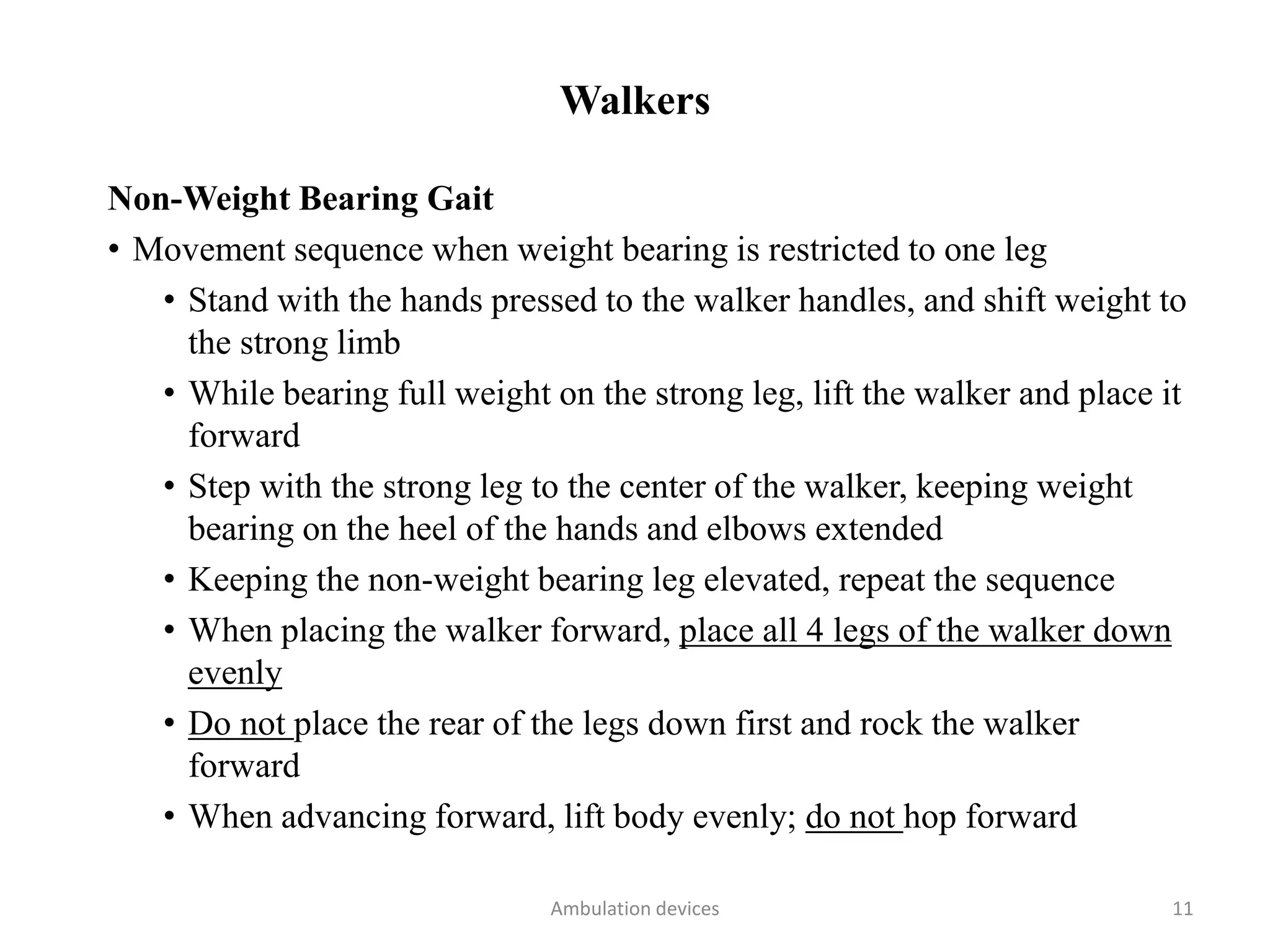 Walkers
Non-Weight Bearing Gait
• Movement sequence when weight bearing is restricted to one leg
• Stand with the hands pressed to the walker handles, and shift weight to
the strong limb
• While bearing full weight on the strong leg, lift the walker and place it
forward
• Step with the strong leg to the center of the walker, keeping weight
bearing on the heel of the hands and elbows extended
• Keeping the non-weight bearing leg elevated, repeat the sequence
• When placing the walker forward, place all 4 legs of the walker down
evenly
• Do not place the rear of the legs down first and rock the walker
forward
• When advancing forward, lift body evenly; do not hop forward
Ambulation devices 11
 