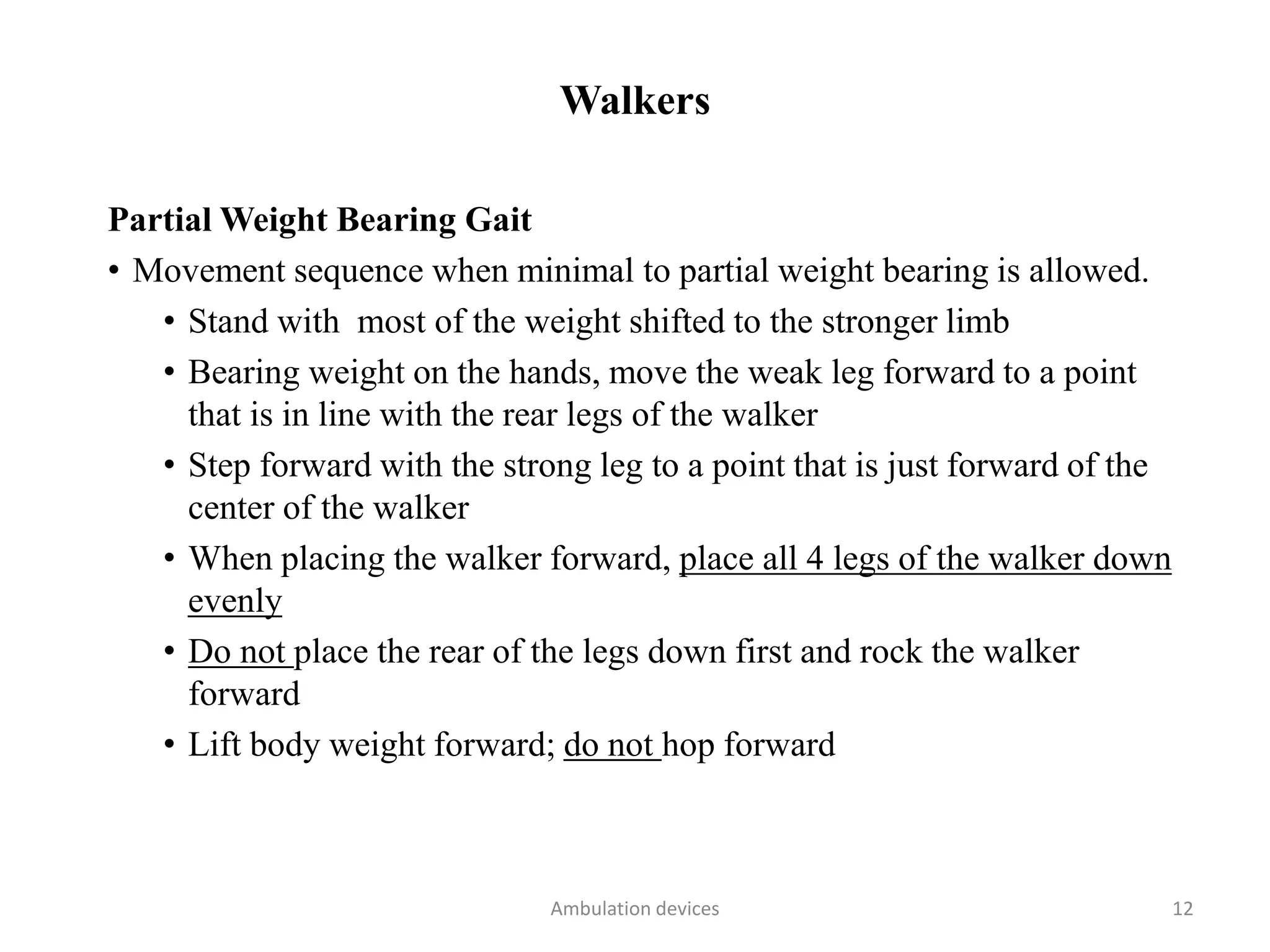 Walkers
Partial Weight Bearing Gait
• Movement sequence when minimal to partial weight bearing is allowed.
• Stand with most of the weight shifted to the stronger limb
• Bearing weight on the hands, move the weak leg forward to a point
that is in line with the rear legs of the walker
• Step forward with the strong leg to a point that is just forward of the
center of the walker
• When placing the walker forward, place all 4 legs of the walker down
evenly
• Do not place the rear of the legs down first and rock the walker
forward
• Lift body weight forward; do not hop forward
Ambulation devices 12
 