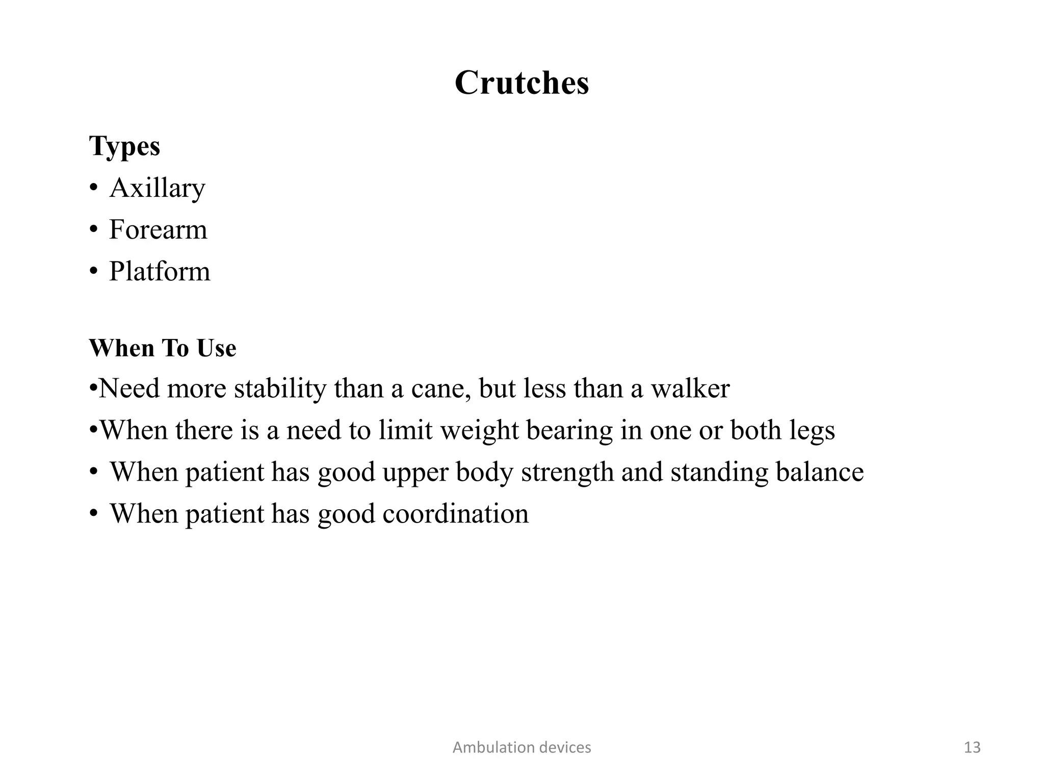Crutches
Types
• Axillary
• Forearm
• Platform
When To Use
•Need more stability than a cane, but less than a walker
•When there is a need to limit weight bearing in one or both legs
• When patient has good upper body strength and standing balance
• When patient has good coordination
Ambulation devices 13
 