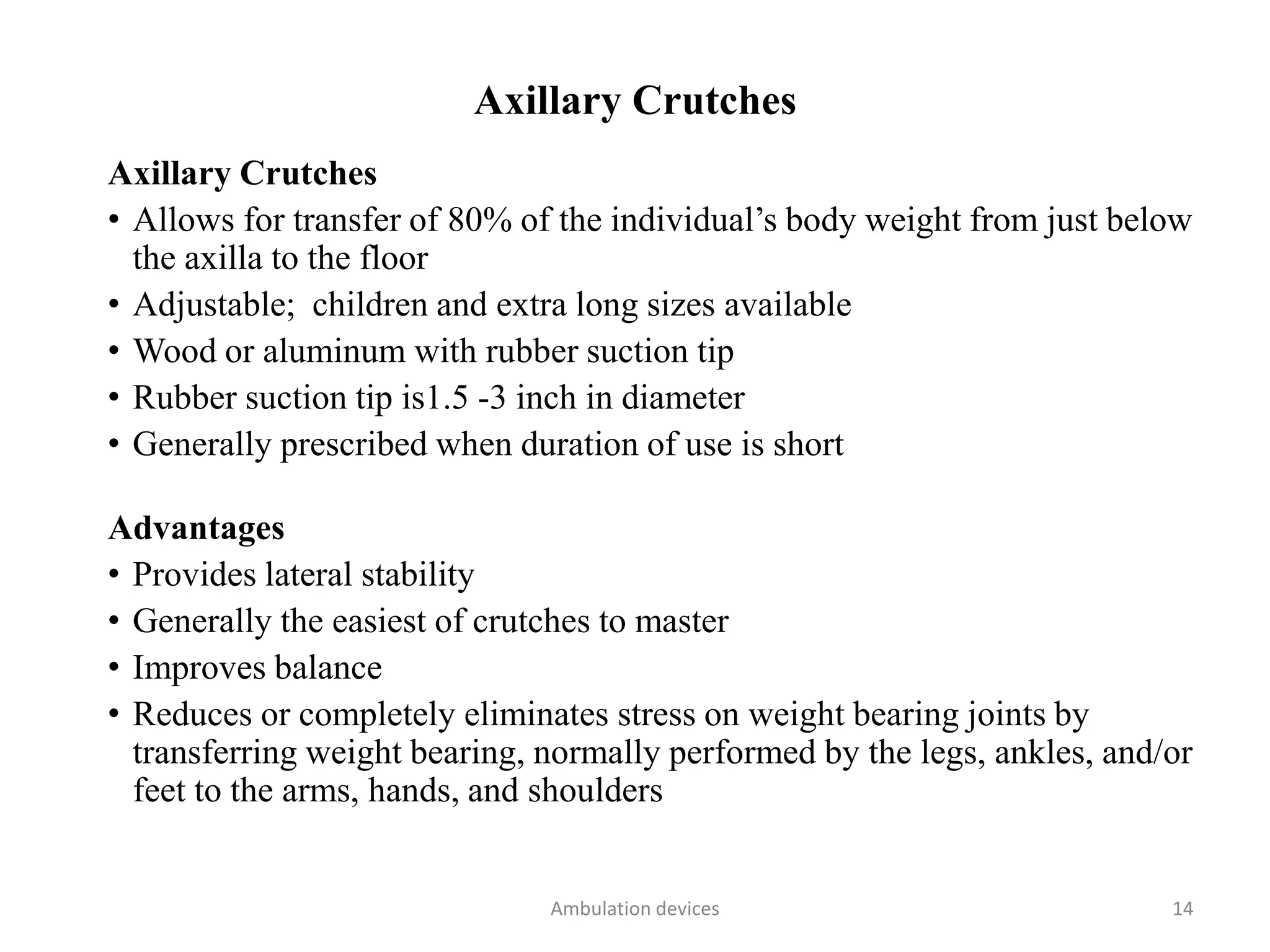 Axillary Crutches
Axillary Crutches
• Allows for transfer of 80% of the individual’s body weight from just below
the axilla to the floor
• Adjustable; children and extra long sizes available
• Wood or aluminum with rubber suction tip
• Rubber suction tip is1.5 -3 inch in diameter
• Generally prescribed when duration of use is short
Advantages
• Provides lateral stability
• Generally the easiest of crutches to master
• Improves balance
• Reduces or completely eliminates stress on weight bearing joints by
transferring weight bearing, normally performed by the legs, ankles, and/or
feet to the arms, hands, and shoulders
Ambulation devices 14
 