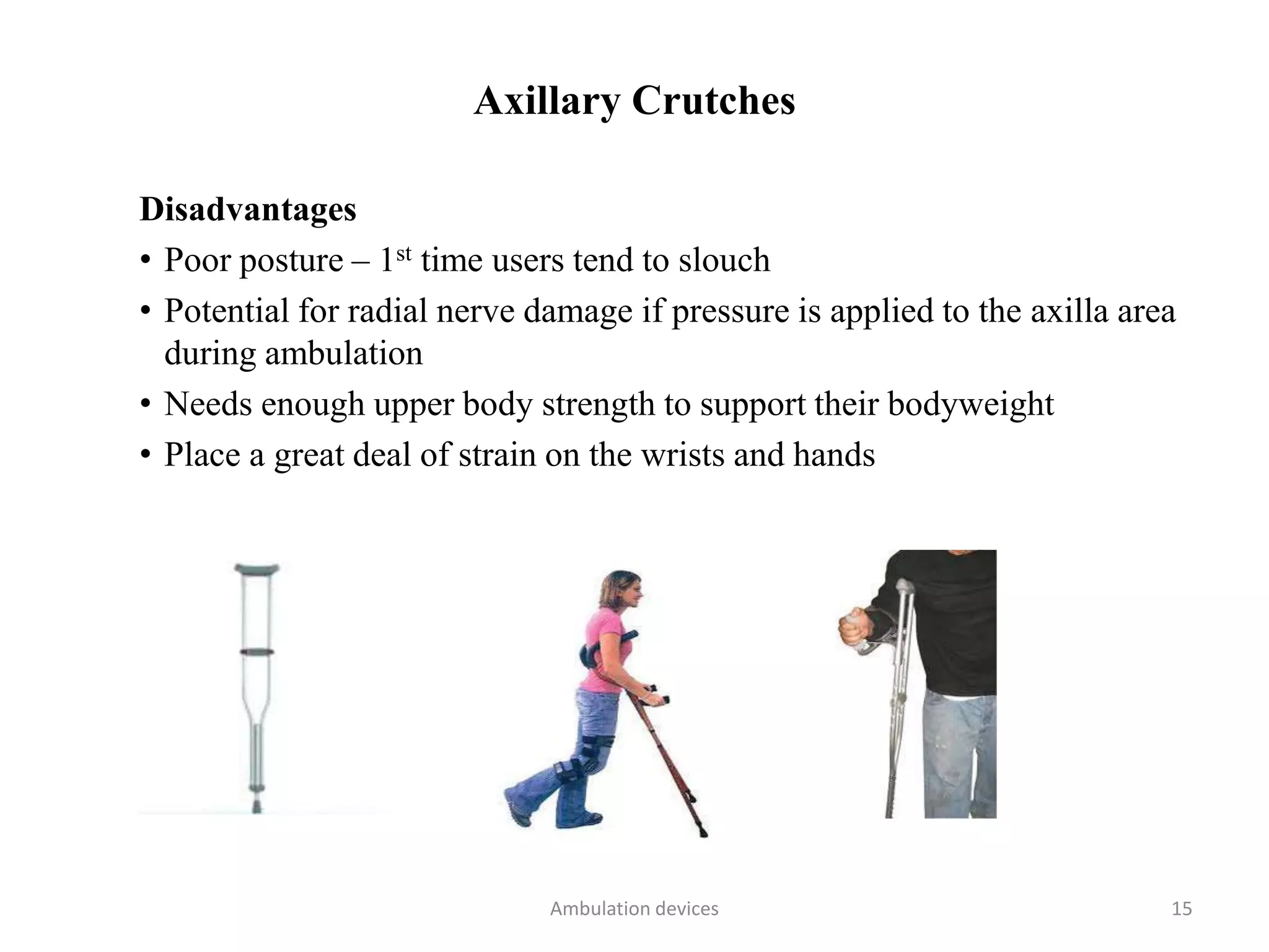 Axillary Crutches
Disadvantages
• Poor posture – 1st time users tend to slouch
• Potential for radial nerve damage if pressure is applied to the axilla area
during ambulation
• Needs enough upper body strength to support their bodyweight
• Place a great deal of strain on the wrists and hands
Ambulation devices 15
 
