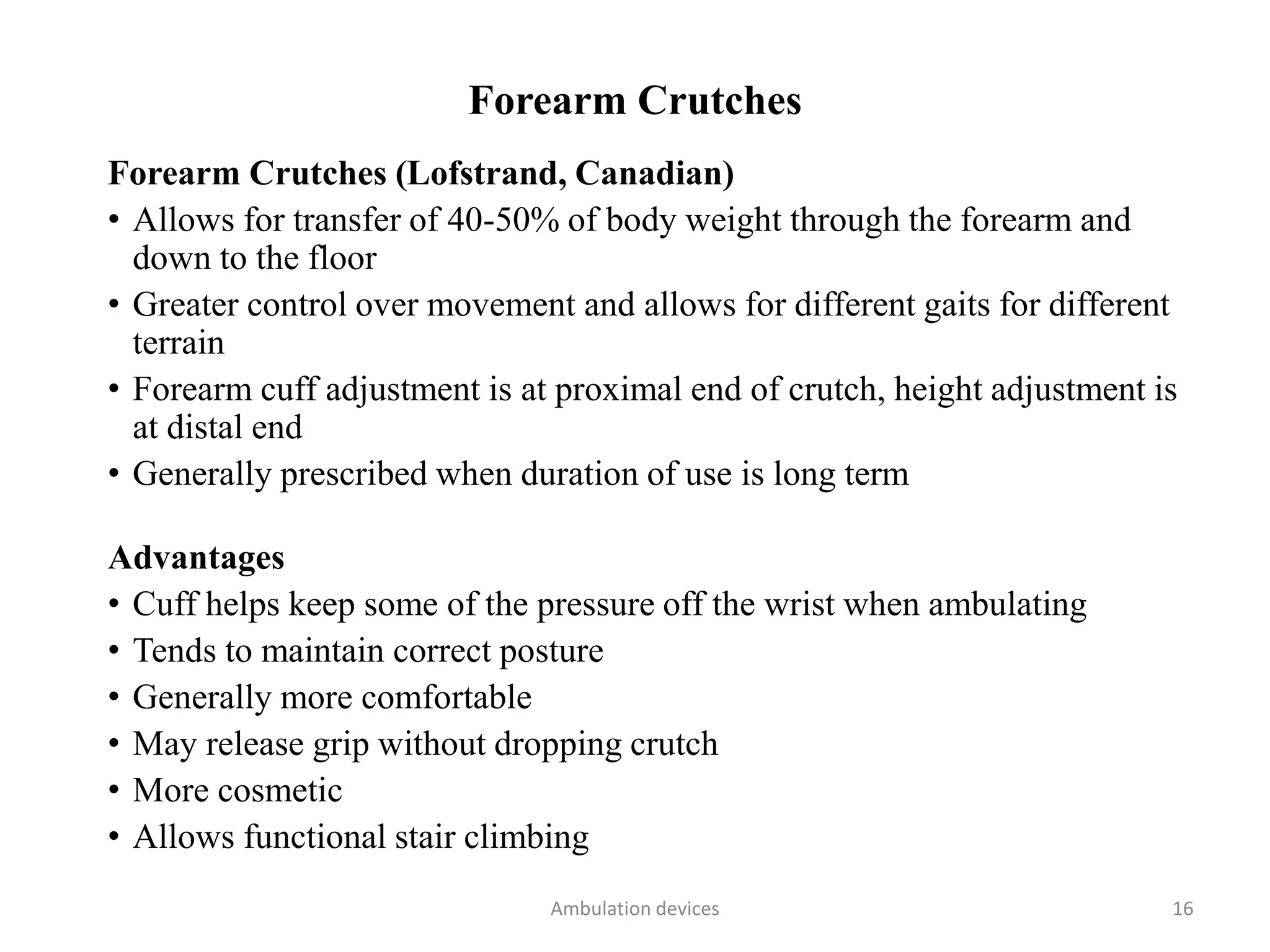 Forearm Crutches
Forearm Crutches (Lofstrand, Canadian)
• Allows for transfer of 40-50% of body weight through the forearm and
down to the floor
• Greater control over movement and allows for different gaits for different
terrain
• Forearm cuff adjustment is at proximal end of crutch, height adjustment is
at distal end
• Generally prescribed when duration of use is long term
Advantages
• Cuff helps keep some of the pressure off the wrist when ambulating
• Tends to maintain correct posture
• Generally more comfortable
• May release grip without dropping crutch
• More cosmetic
• Allows functional stair climbing
Ambulation devices 16
 