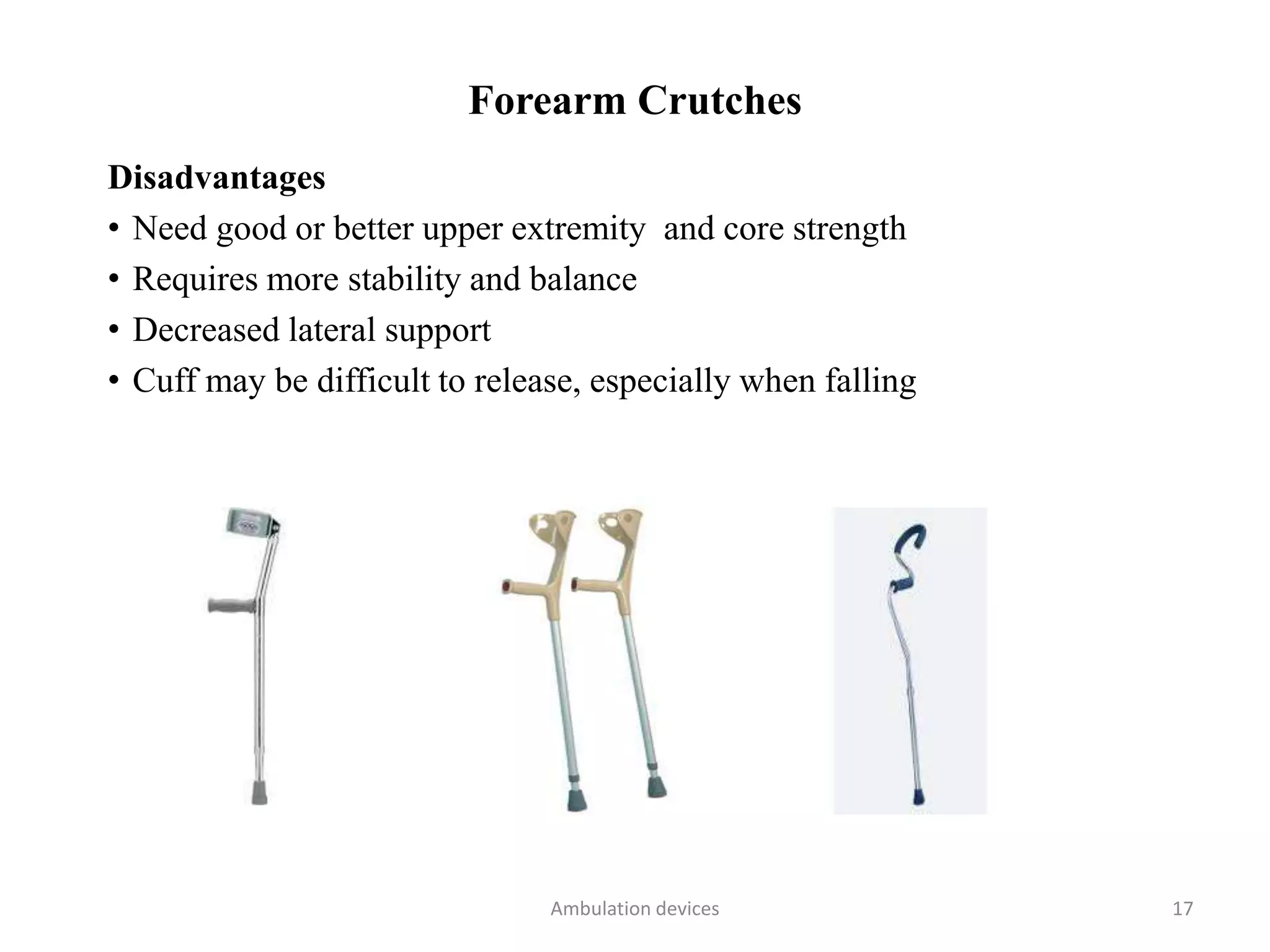 Forearm Crutches
Disadvantages
• Need good or better upper extremity and core strength
• Requires more stability and balance
• Decreased lateral support
• Cuff may be difficult to release, especially when falling
Ambulation devices 17
 