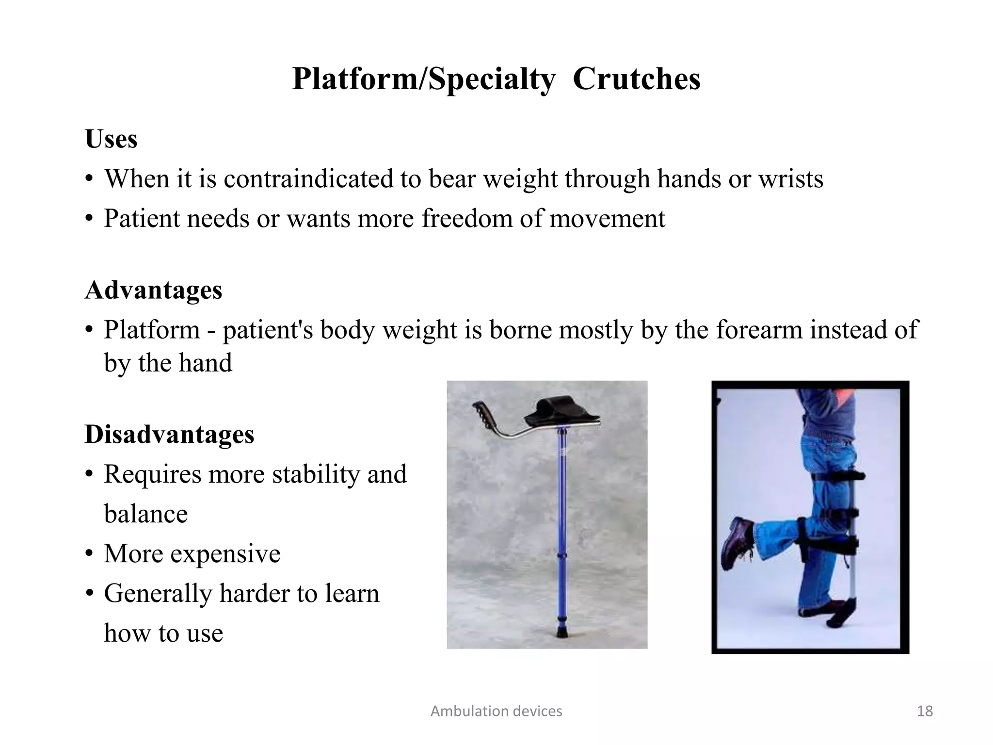 Platform/Specialty Crutches
Uses
• When it is contraindicated to bear weight through hands or wrists
• Patient needs or wants more freedom of movement
Advantages
• Platform - patient's body weight is borne mostly by the forearm instead of
by the hand
Disadvantages
• Requires more stability and
balance
• More expensive
• Generally harder to learn
how to use
Ambulation devices 18
 