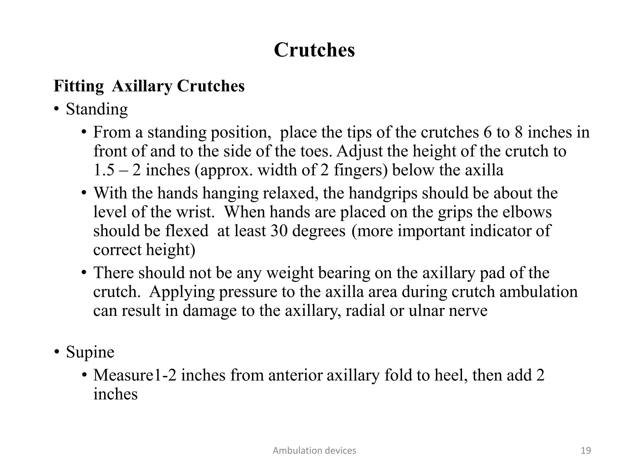 Crutches
Fitting Axillary Crutches
• Standing
• From a standing position, place the tips of the crutches 6 to 8 inches in
front of and to the side of the toes. Adjust the height of the crutch to
1.5 – 2 inches (approx. width of 2 fingers) below the axilla
• With the hands hanging relaxed, the handgrips should be about the
level of the wrist. When hands are placed on the grips the elbows
should be flexed at least 30 degrees (more important indicator of
correct height)
• There should not be any weight bearing on the axillary pad of the
crutch. Applying pressure to the axilla area during crutch ambulation
can result in damage to the axillary, radial or ulnar nerve
• Supine
• Measure1-2 inches from anterior axillary fold to heel, then add 2
inches
Ambulation devices 19
 