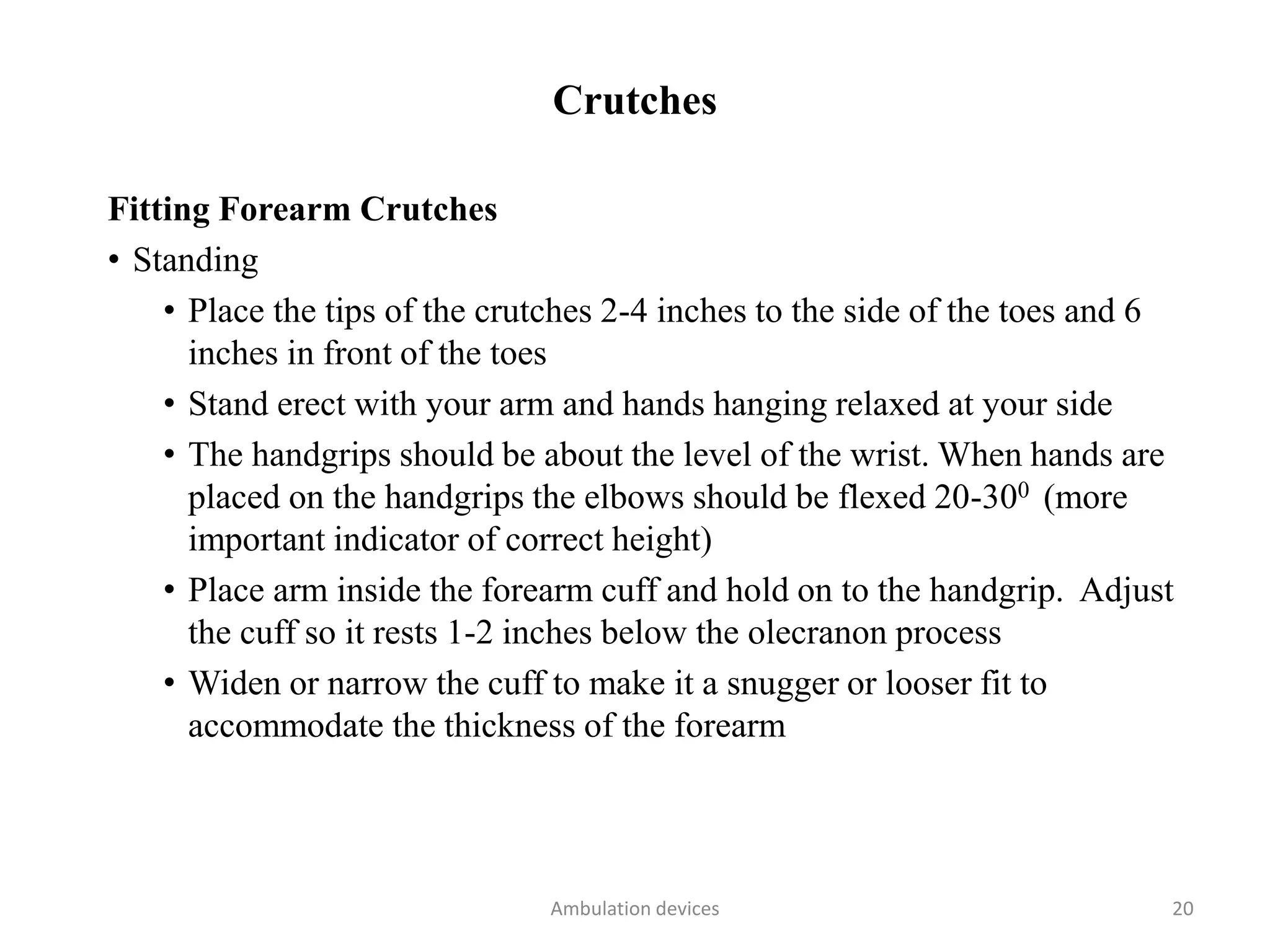 Crutches
Fitting Forearm Crutches
• Standing
• Place the tips of the crutches 2-4 inches to the side of the toes and 6
inches in front of the toes
• Stand erect with your arm and hands hanging relaxed at your side
• The handgrips should be about the level of the wrist. When hands are
placed on the handgrips the elbows should be flexed 20-300 (more
important indicator of correct height)
• Place arm inside the forearm cuff and hold on to the handgrip. Adjust
the cuff so it rests 1-2 inches below the olecranon process
• Widen or narrow the cuff to make it a snugger or looser fit to
accommodate the thickness of the forearm
Ambulation devices 20
 