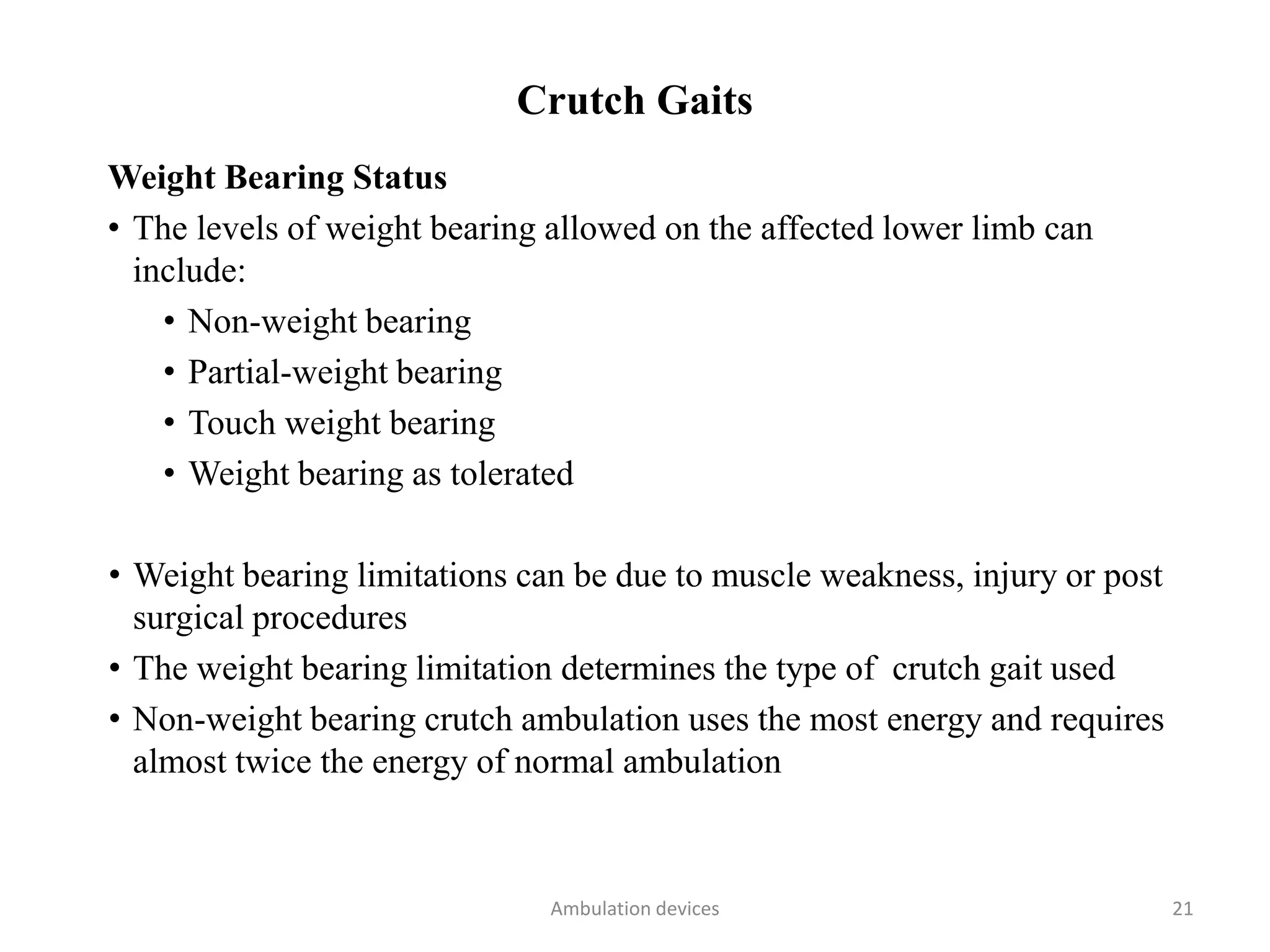 Crutch Gaits
Weight Bearing Status
• The levels of weight bearing allowed on the affected lower limb can
include:
• Non-weight bearing
• Partial-weight bearing
• Touch weight bearing
• Weight bearing as tolerated
• Weight bearing limitations can be due to muscle weakness, injury or post
surgical procedures
• The weight bearing limitation determines the type of crutch gait used
• Non-weight bearing crutch ambulation uses the most energy and requires
almost twice the energy of normal ambulation
Ambulation devices 21
 