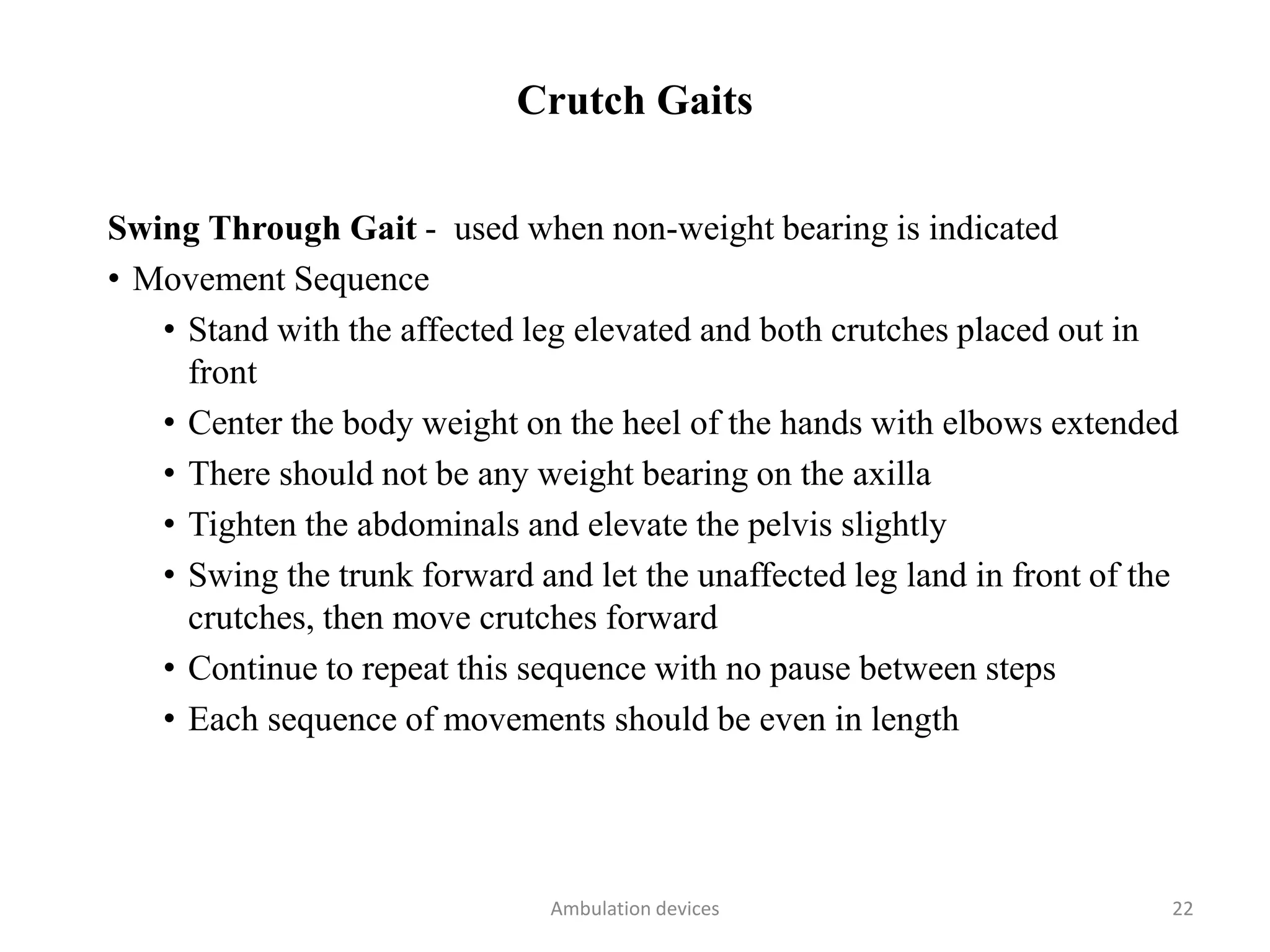 Crutch Gaits
Swing Through Gait - used when non-weight bearing is indicated
• Movement Sequence
• Stand with the affected leg elevated and both crutches placed out in
front
• Center the body weight on the heel of the hands with elbows extended
• There should not be any weight bearing on the axilla
• Tighten the abdominals and elevate the pelvis slightly
• Swing the trunk forward and let the unaffected leg land in front of the
crutches, then move crutches forward
• Continue to repeat this sequence with no pause between steps
• Each sequence of movements should be even in length
Ambulation devices 22
 