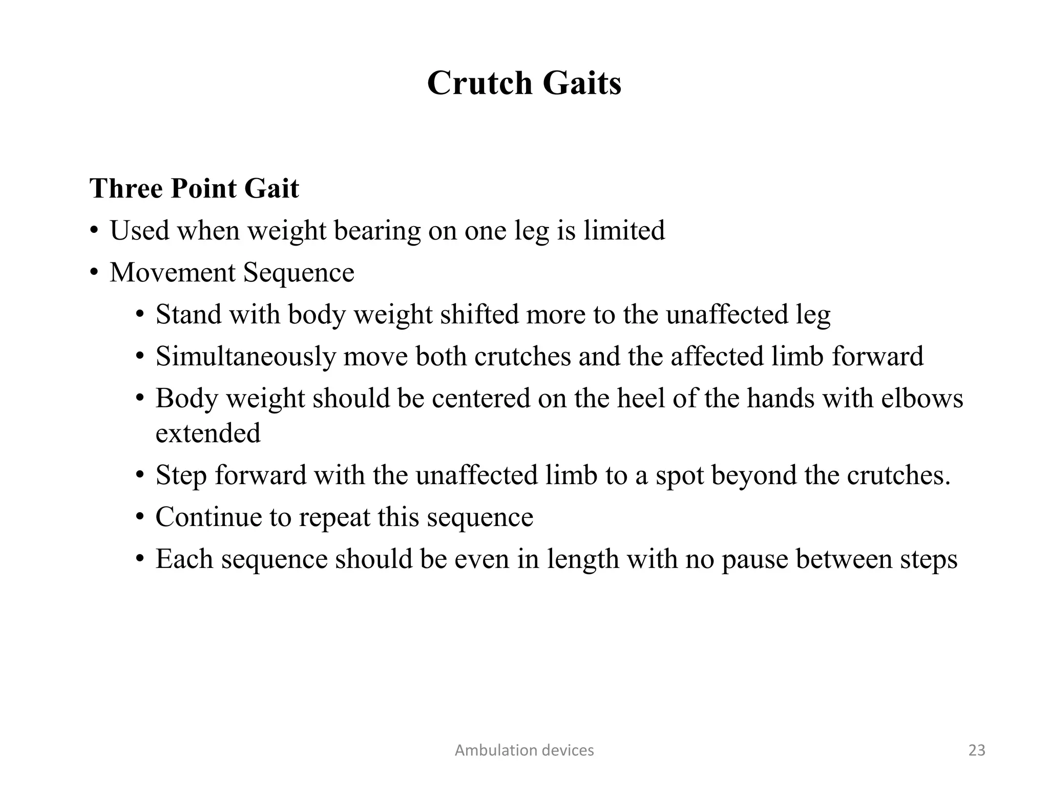 Crutch Gaits
Three Point Gait
• Used when weight bearing on one leg is limited
• Movement Sequence
• Stand with body weight shifted more to the unaffected leg
• Simultaneously move both crutches and the affected limb forward
• Body weight should be centered on the heel of the hands with elbows
extended
• Step forward with the unaffected limb to a spot beyond the crutches.
• Continue to repeat this sequence
• Each sequence should be even in length with no pause between steps
Ambulation devices 23
 