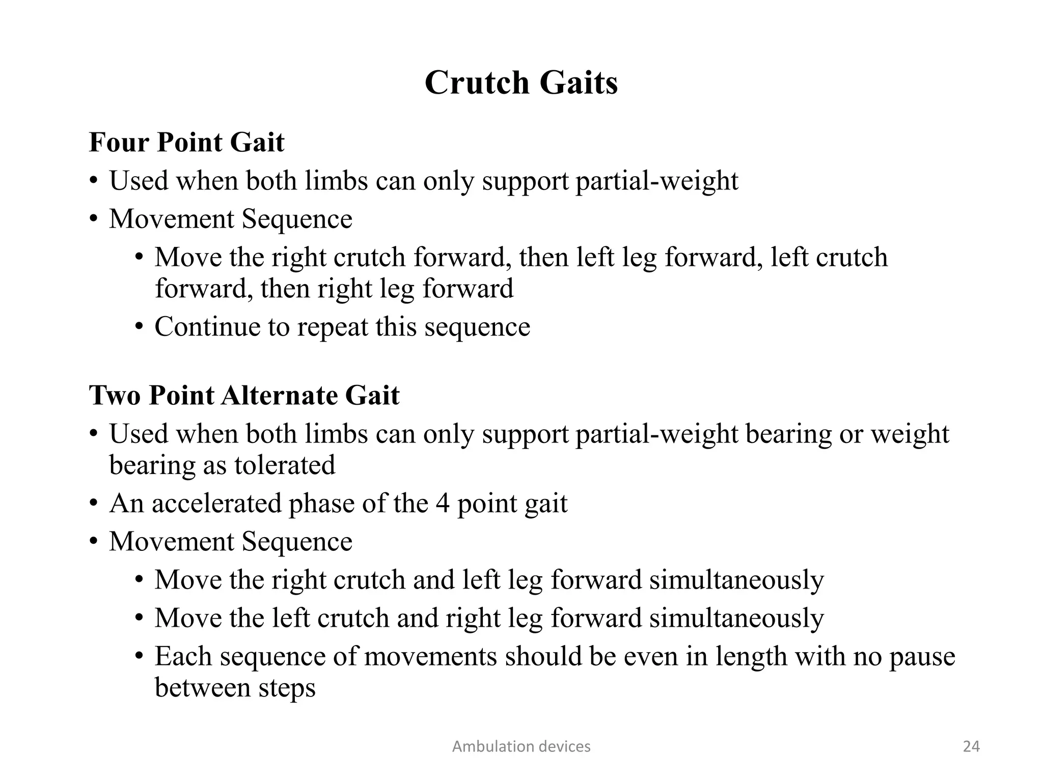 Crutch Gaits
Four Point Gait
• Used when both limbs can only support partial-weight
• Movement Sequence
• Move the right crutch forward, then left leg forward, left crutch
forward, then right leg forward
• Continue to repeat this sequence
Two Point Alternate Gait
• Used when both limbs can only support partial-weight bearing or weight
bearing as tolerated
• An accelerated phase of the 4 point gait
• Movement Sequence
• Move the right crutch and left leg forward simultaneously
• Move the left crutch and right leg forward simultaneously
• Each sequence of movements should be even in length with no pause
between steps
Ambulation devices 24
 