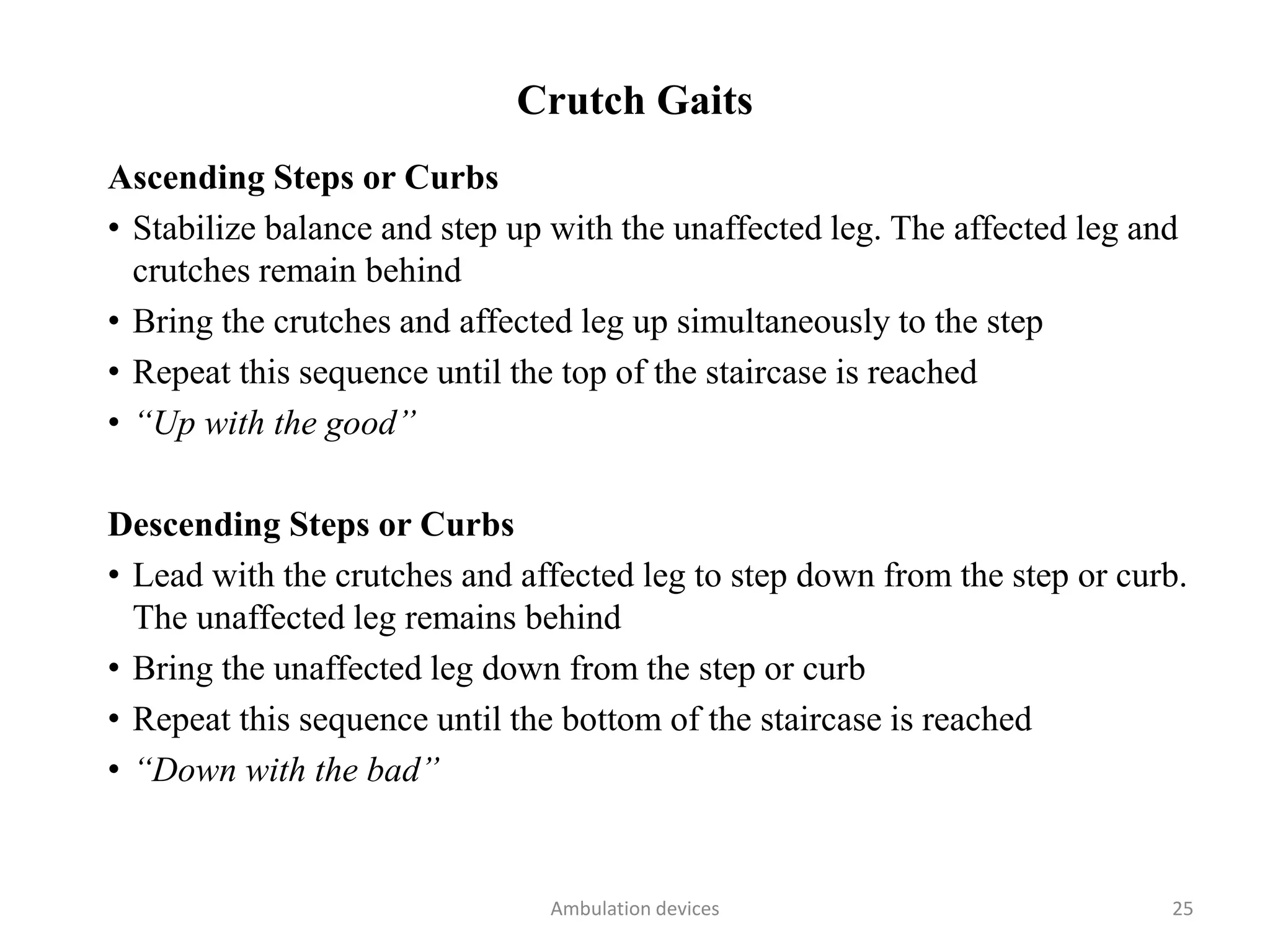 Crutch Gaits
Ascending Steps or Curbs
• Stabilize balance and step up with the unaffected leg. The affected leg and
crutches remain behind
• Bring the crutches and affected leg up simultaneously to the step
• Repeat this sequence until the top of the staircase is reached
• “Up with the good”
Descending Steps or Curbs
• Lead with the crutches and affected leg to step down from the step or curb.
The unaffected leg remains behind
• Bring the unaffected leg down from the step or curb
• Repeat this sequence until the bottom of the staircase is reached
• “Down with the bad”
Ambulation devices 25
 
